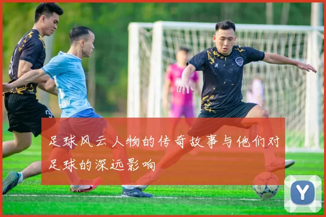 足球风云人物的传奇故事与他们对足球的深远影响