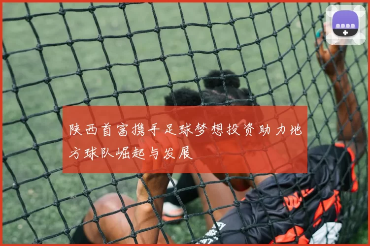 陕西首富携手足球梦想投资助力地方球队崛起与发展