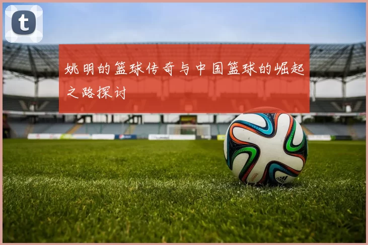 姚明的篮球传奇与中国篮球的崛起之路探讨