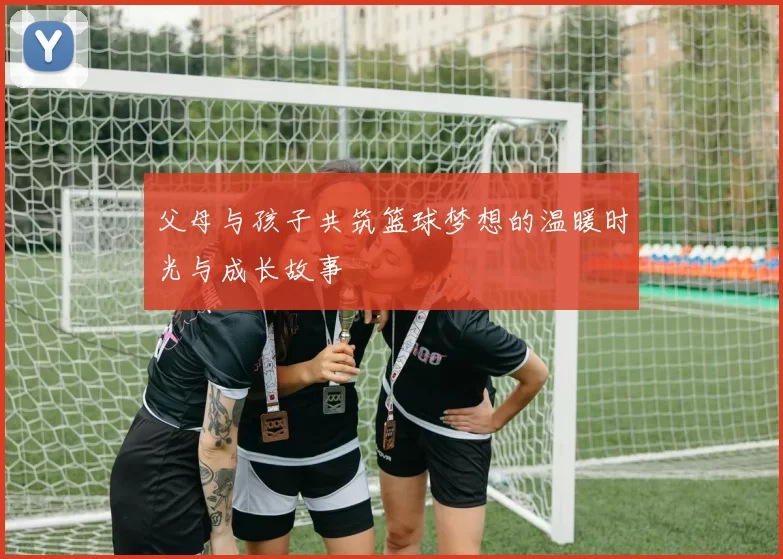 父母与孩子共筑篮球梦想的温暖时光与成长故事