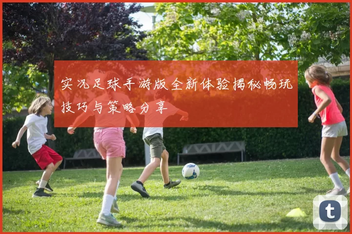 实况足球手游版全新体验揭秘畅玩技巧与策略分享